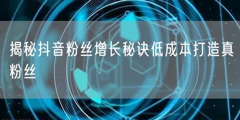 揭秘抖音粉丝增长秘诀低成本打造真粉丝