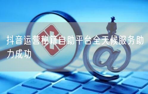 抖音运营秘籍自助平台全天候服务助力成功