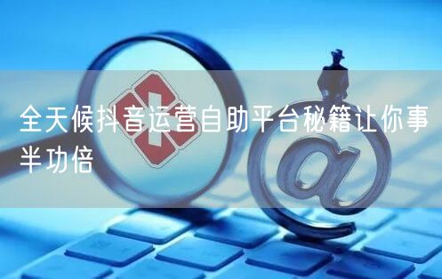 全天候抖音运营自助平台秘籍让你事半功倍