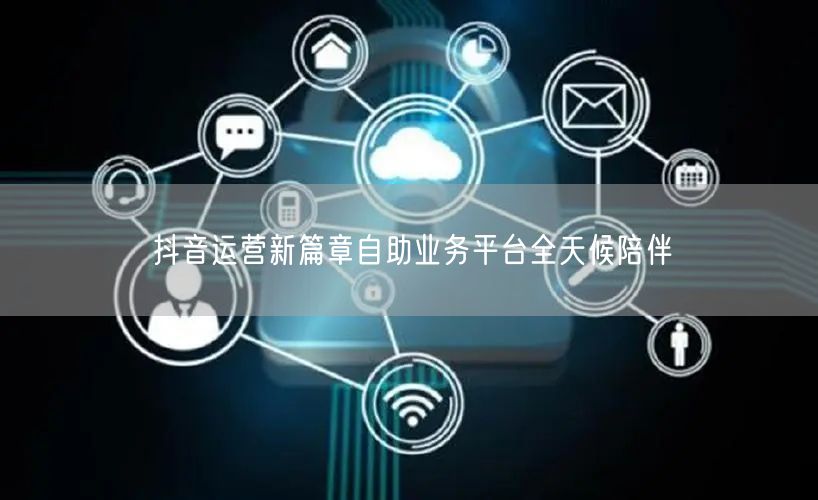 抖音运营新篇章自助业务平台全天候陪伴