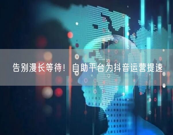 告别漫长等待！自助平台为抖音运营提速