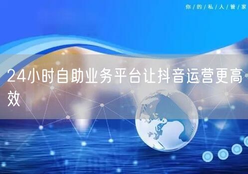 24小时自助业务平台让抖音运营更高效