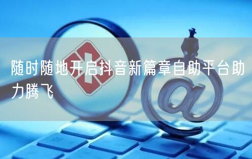 随时随地开启抖音新篇章自助平台助力腾飞