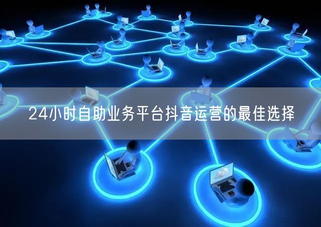 24小时自助业务平台抖音运营的最佳选择