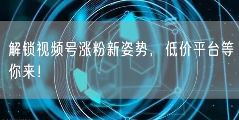 解锁视频号涨粉新姿势，低价平台等你来！