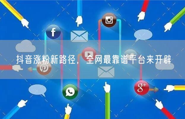 抖音涨粉新路径，全网最靠谱平台来开辟