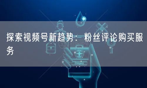 探索视频号新趋势:粉丝评论购买服务